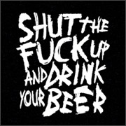 SHUT THE FUCK UP AND DRINK YOUR BEER