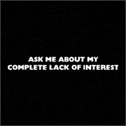 ASK ME ABOUT MY COMPLETE LACK OF INTEREST