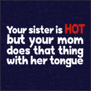 YOUR SISTER IS HOT BUT YOUR MOM DOES THAT THING