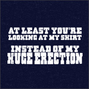 AT LEAST YOU'RE LOOKING AT MY SHIRT INSTEAD OF MY HUGE ERECTION