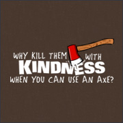 WHY KILL THEM WITH KINDNESS WHEN YOU CAN USE AN AXE?