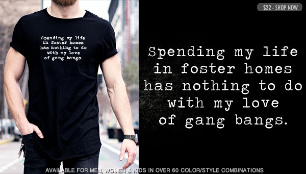 SPENDING MY LIFE IN FOSTER HOMES HAS NOTHING TO DO WITH MY LOVE OF GANG BANGS.