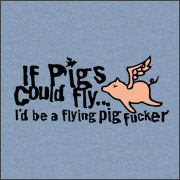IF PIGS COULD FLY, I'D BE A FLYING PIG FUCKER