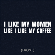 I LIKE MY WOMEN LIKE I LIKE MY COFFEE - GROUND UP AND IN THE FREEZER